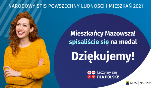 Na grafice jest napis: Narodowy Spis Powszechny Ludności i Mieszkań 2021. Mieszkańcy Mazowsza! Spisaliście się na medal. Dziękujemy! Poniżej widać cztery małe koła ze znakami dodawania, odejmowania, mnożenia i dzielenia, obok nich napis: Liczymy się dla Polski! Na grafice widać uśmiechniętą kobietę. W prawym dolnym rogu jest logotyp spisu, napis GUS oraz napis Narodowy Spis Powszechny Ludności i Mieszkań 2021.